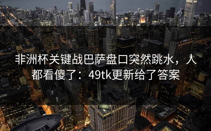 非洲杯关键战巴萨盘口突然跳水,人都看傻了:49tk更新给了答案