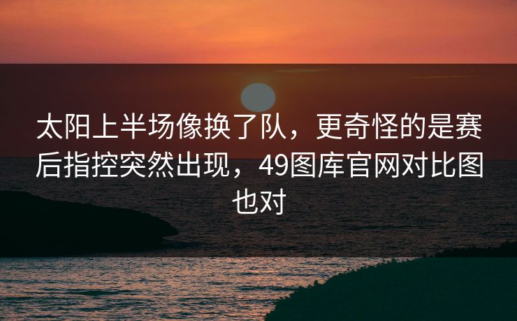 太阳上半场像换了队,更奇怪的是赛后指控突然出现,49图库官网对比图也对