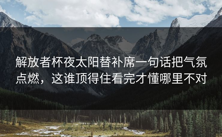 解放者杯夜太阳替补席一句话把气氛点燃,这谁顶得住看完才懂哪里不对