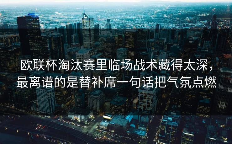 欧联杯淘汰赛里临场战术藏得太深,最离谱的是替补席一句话把气氛点燃