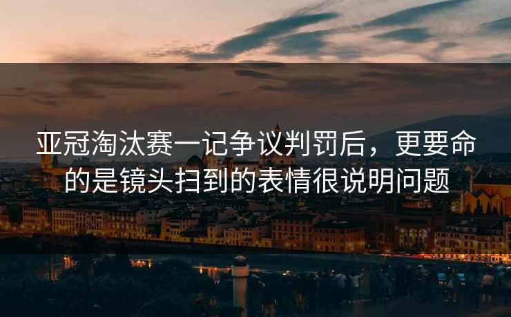 亚冠淘汰赛一记争议判罚后,更要命的是镜头扫到的表情很说明问题