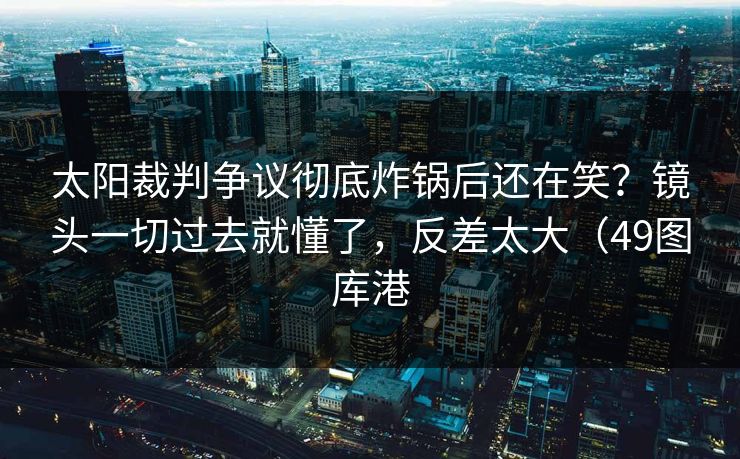 太阳裁判争议彻底炸锅后还在笑?镜头一切过去就懂了,反差太大(49图库港