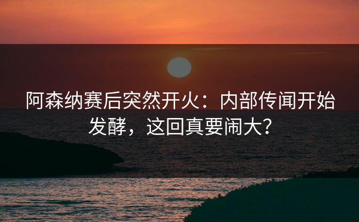 阿森纳赛后突然开火:内部传闻开始发酵,这回真要闹大?