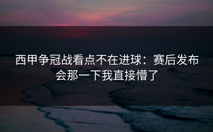 西甲争冠战看点不在进球:赛后发布会那一下我直接懵了
