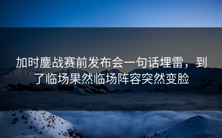 加时鏖战赛前发布会一句话埋雷，到了临场果然临场阵容突然变脸