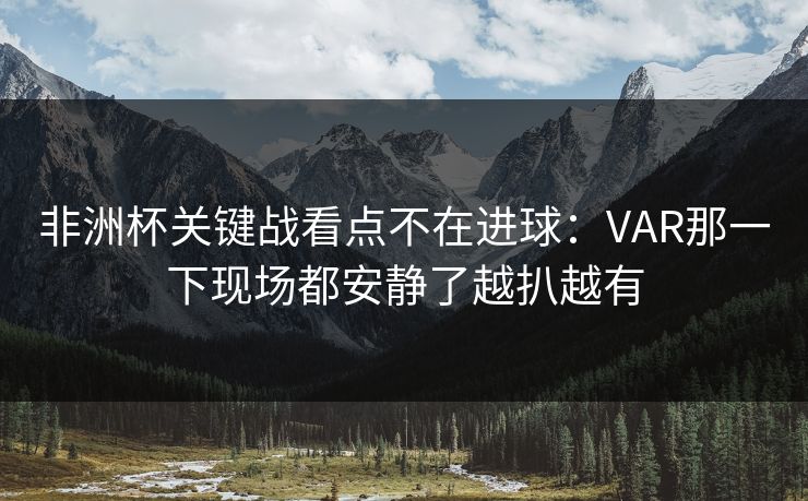 非洲杯关键战看点不在进球：VAR那一下现场都安静了越扒越有