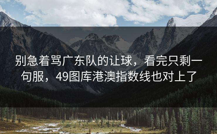 别急着骂广东队的让球，看完只剩一句服，49图库港澳指数线也对上了