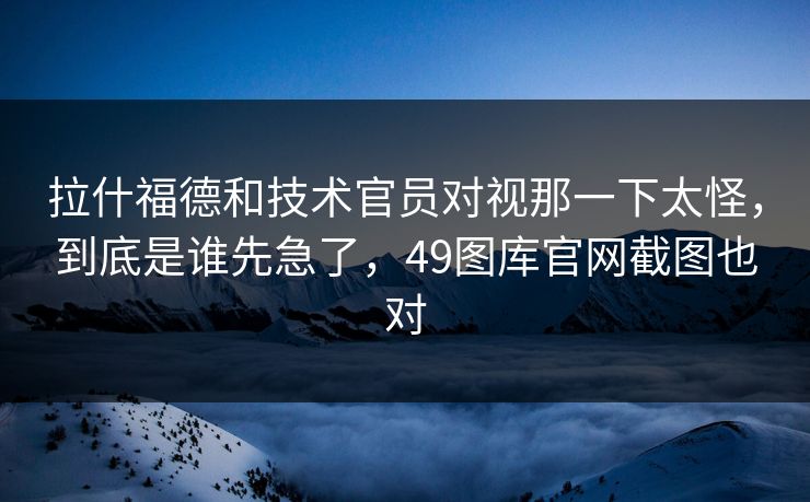 拉什福德和技术官员对视那一下太怪，到底是谁先急了，49图库官网截图也对