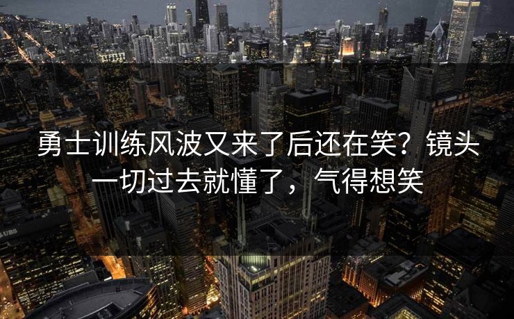 勇士训练风波又来了后还在笑?镜头一切过去就懂了,气得想笑