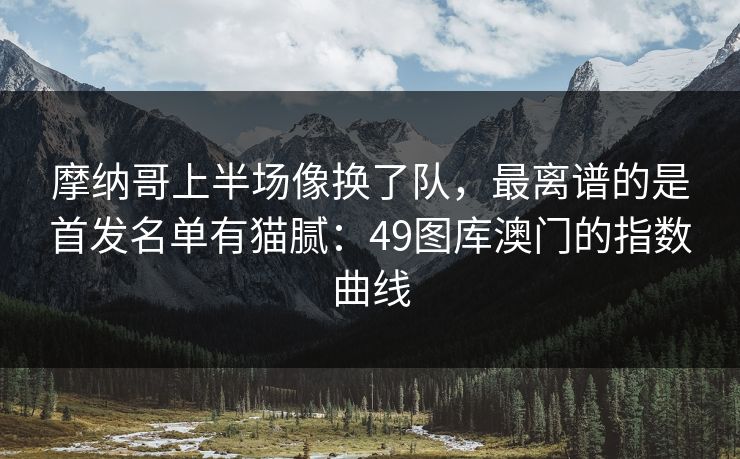摩纳哥上半场像换了队，最离谱的是首发名单有猫腻：49图库澳门的指数曲线
