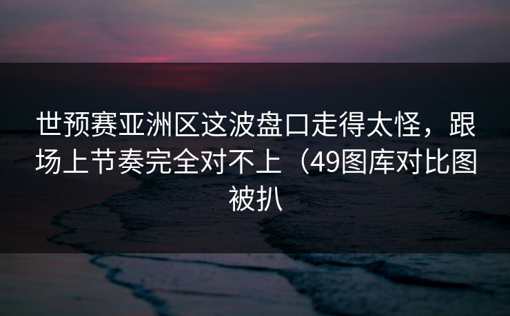 世预赛亚洲区这波盘口走得太怪，跟场上节奏完全对不上（49图库对比图被扒