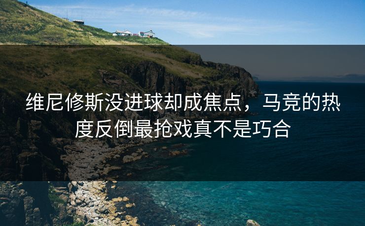 维尼修斯没进球却成焦点，马竞的热度反倒最抢戏真不是巧合