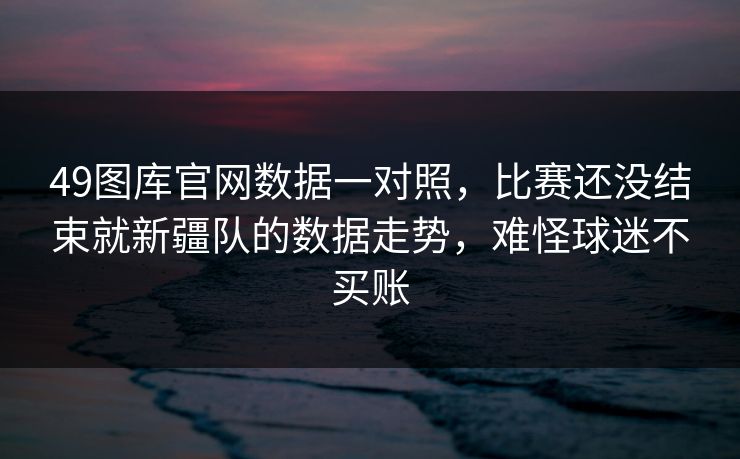 49图库官网数据一对照，比赛还没结束就新疆队的数据走势，难怪球迷不买账