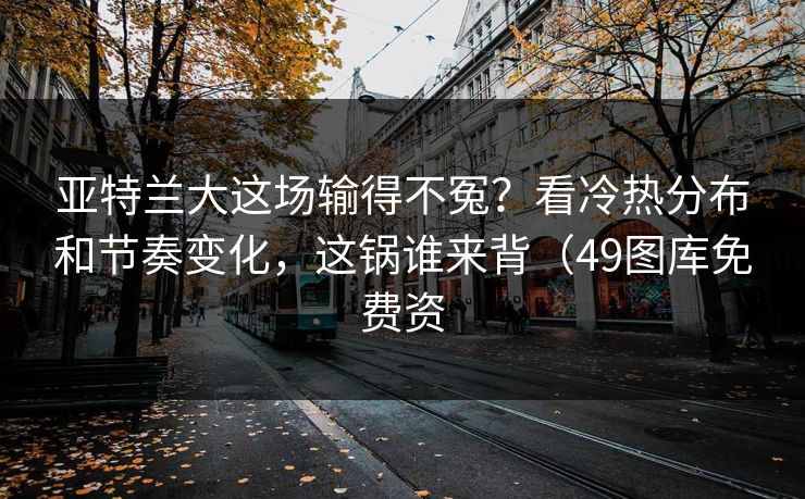 亚特兰大这场输得不冤？看冷热分布和节奏变化，这锅谁来背（49图库免费资
