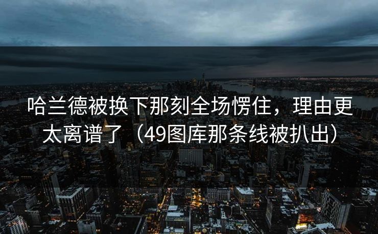 哈兰德被换下那刻全场愣住，理由更太离谱了（49图库那条线被扒出）
