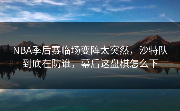 NBA季后赛临场变阵太突然，沙特队到底在防谁，幕后这盘棋怎么下