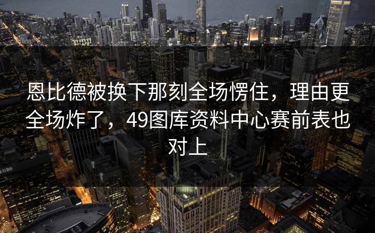 恩比德被换下那刻全场愣住，理由更全场炸了，49图库资料中心赛前表也对上