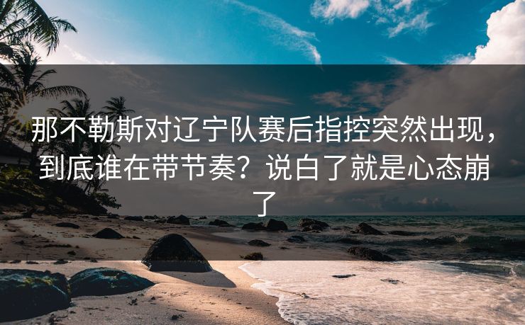 那不勒斯对辽宁队赛后指控突然出现，到底谁在带节奏？说白了就是心态崩了