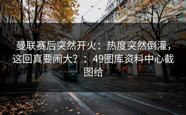 曼联赛后突然开火：热度突然倒灌，这回真要闹大？：49图库资料中心截图给