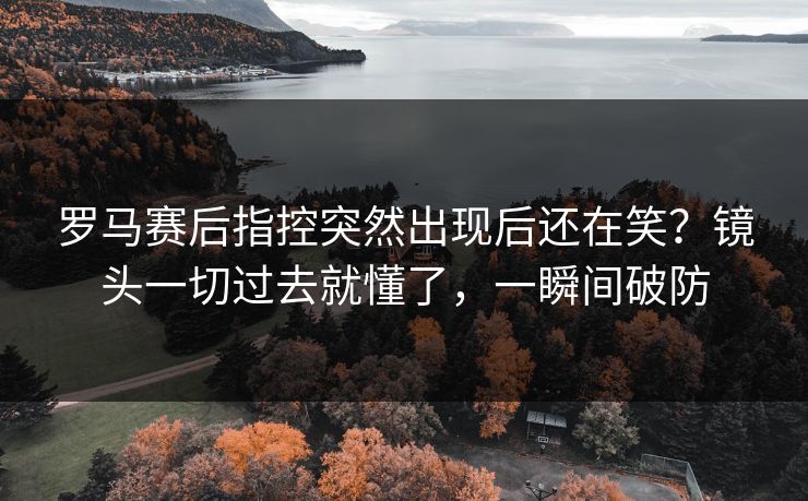 罗马赛后指控突然出现后还在笑？镜头一切过去就懂了，一瞬间破防