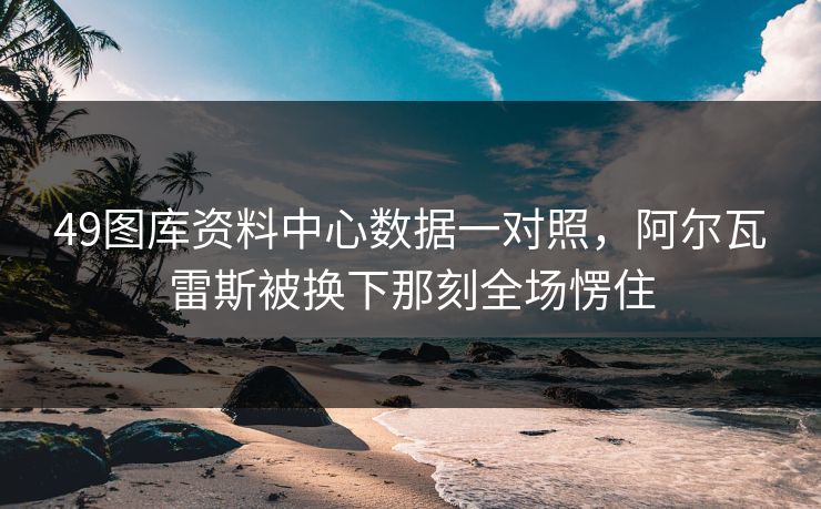 49图库资料中心数据一对照，阿尔瓦雷斯被换下那刻全场愣住
