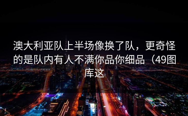 澳大利亚队上半场像换了队，更奇怪的是队内有人不满你品你细品（49图库这