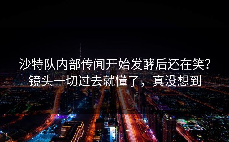 沙特队内部传闻开始发酵后还在笑？镜头一切过去就懂了，真没想到