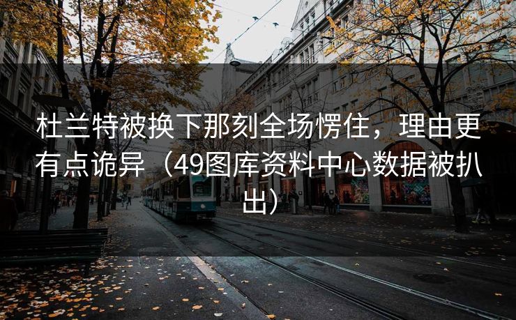 杜兰特被换下那刻全场愣住，理由更有点诡异（49图库资料中心数据被扒出）