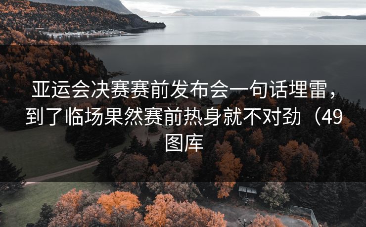亚运会决赛赛前发布会一句话埋雷，到了临场果然赛前热身就不对劲（49图库