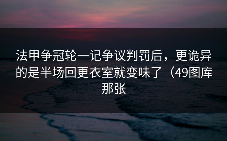 法甲争冠轮一记争议判罚后,更诡异的是半场回更衣室就变味了(49图库那张 法甲争冠轮一记争议判罚后,更诡异的是半场回更衣室就变味了(49图库那张