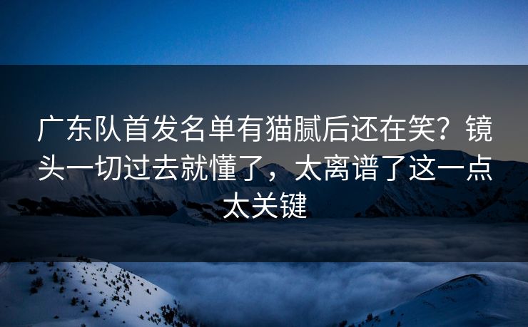 广东队首发名单有猫腻后还在笑?镜头一切过去就懂了,太离谱了这一点太关键 广东队首发名单有猫腻后还在笑?镜头一切过去就懂了,太离谱了这一点太关键