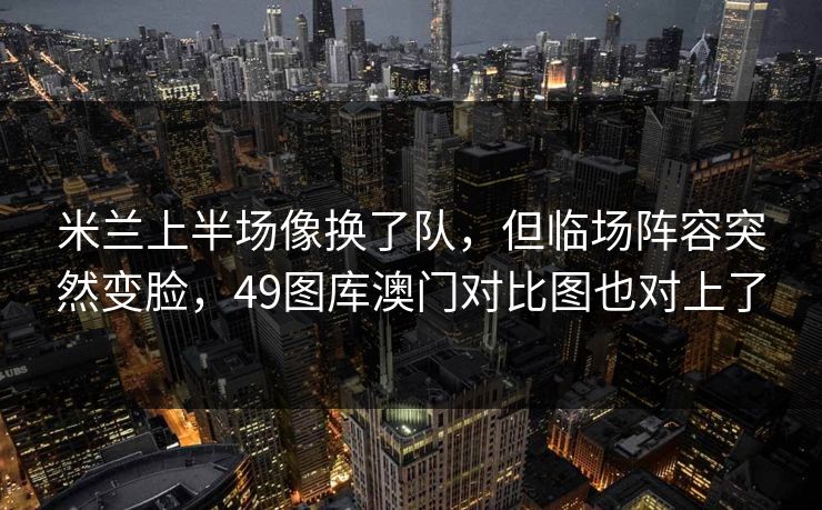 米兰上半场像换了队，但临场阵容突然变脸，49图库澳门对比图也对上了