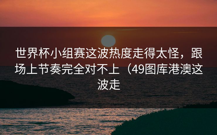 世界杯小组赛这波热度走得太怪，跟场上节奏完全对不上（49图库港澳这波走