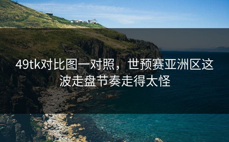 49tk对比图一对照，世预赛亚洲区这波走盘节奏走得太怪