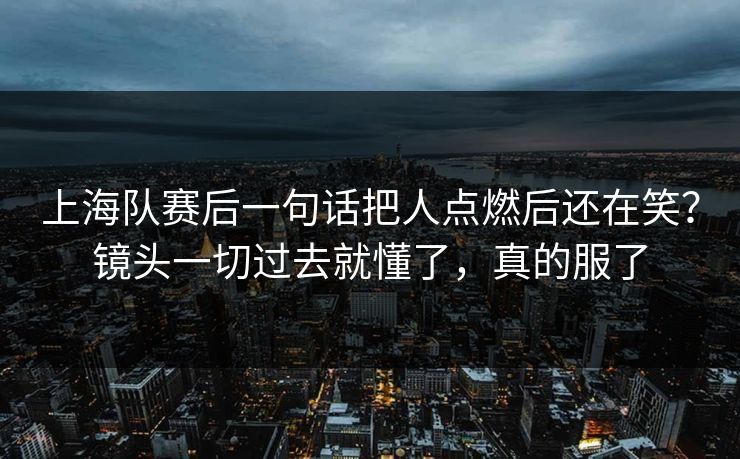 上海队赛后一句话把人点燃后还在笑？镜头一切过去就懂了，真的服了