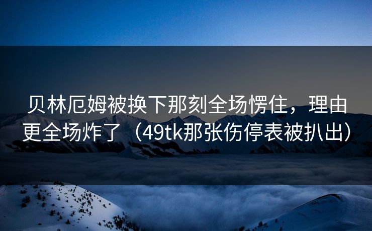 贝林厄姆被换下那刻全场愣住，理由更全场炸了（49tk那张伤停表被扒出）