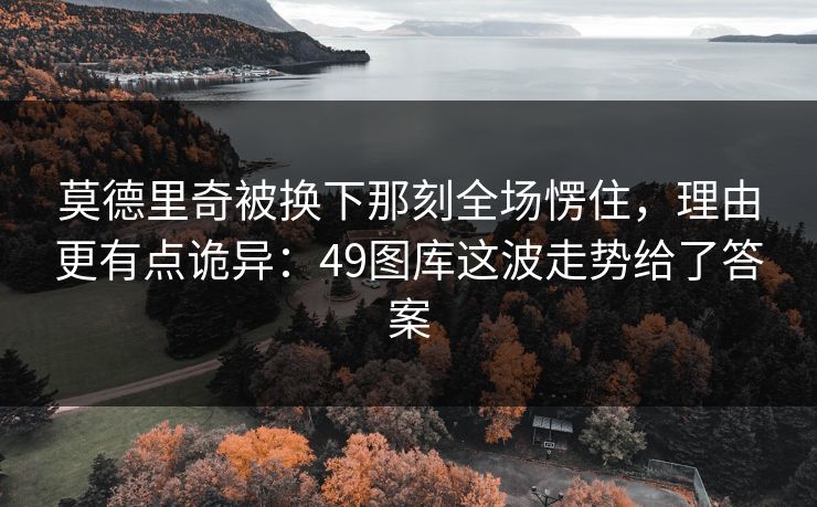 莫德里奇被换下那刻全场愣住，理由更有点诡异：49图库这波走势给了答案