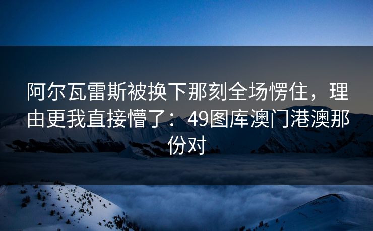 阿尔瓦雷斯被换下那刻全场愣住，理由更我直接懵了：49图库澳门港澳那份对