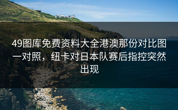 49图库免费资料大全港澳那份对比图一对照，纽卡对日本队赛后指控突然出现