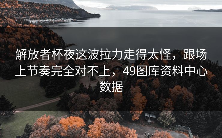 解放者杯夜这波拉力走得太怪,跟场上节奏完全对不上,49图库资料中心数据 解放者杯夜这波拉力走得太怪,跟场上节奏完全对不上,49图库资料中心数据
