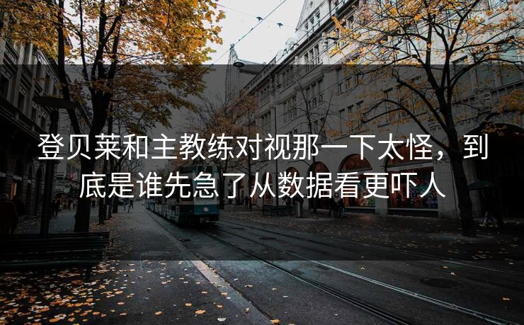 登贝莱和主教练对视那一下太怪，到底是谁先急了从数据看更吓人
