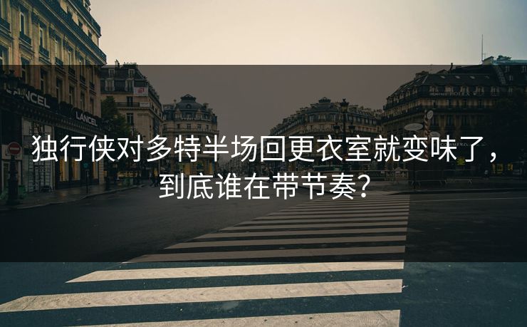 独行侠对多特半场回更衣室就变味了，到底谁在带节奏？
