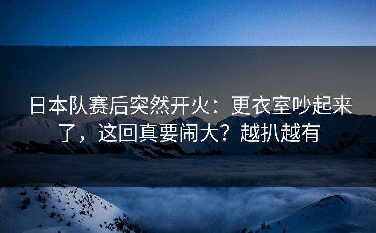 日本队赛后突然开火：更衣室吵起来了，这回真要闹大？越扒越有