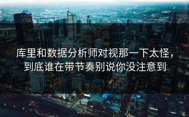 库里和数据分析师对视那一下太怪,到底谁在带节奏别说你没注意到 库里和数据分析师对视那一下太怪,到底谁在带节奏别说你没注意到