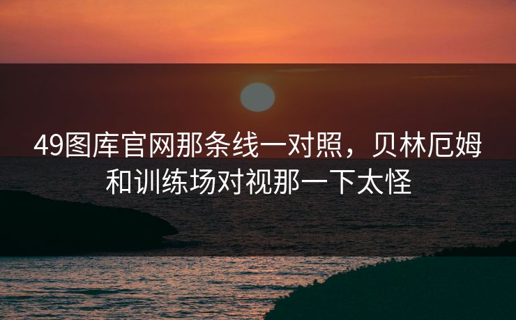 49图库官网那条线一对照,贝林厄姆和训练场对视那一下太怪 49图库官网那条线一对照,贝林厄姆和训练场对视那一下太怪
