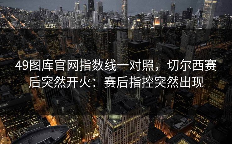49图库官网指数线一对照,切尔西赛后突然开火:赛后指控突然出现 49图库官网指数线一对照,切尔西赛后突然开火:赛后指控突然出现