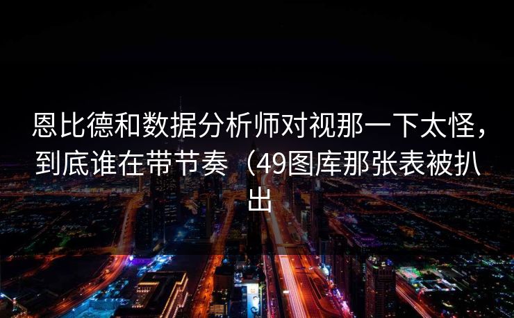 恩比德和数据分析师对视那一下太怪,到底谁在带节奏(49图库那张表被扒出 恩比德和数据分析师对视那一下太怪,到底谁在带节奏(49图库那张表被扒出