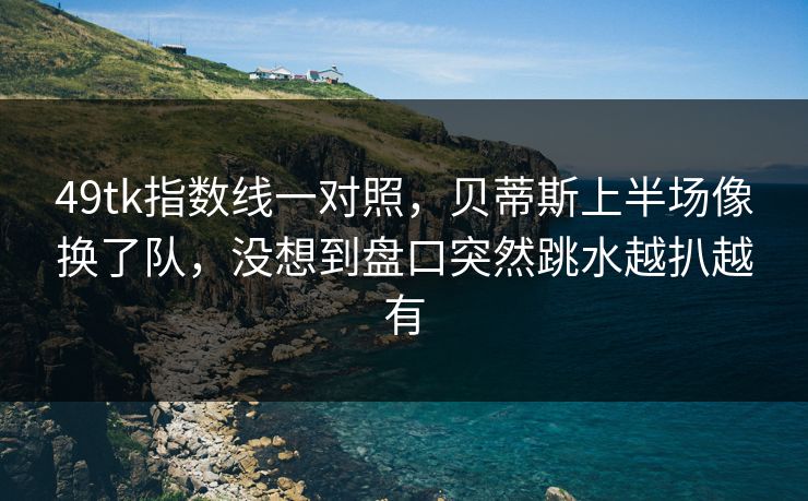 49tk指数线一对照,贝蒂斯上半场像换了队,没想到盘口突然跳水越扒越有 49tk指数线一对照,贝蒂斯上半场像换了队,没想到盘口突然跳水越扒越有
