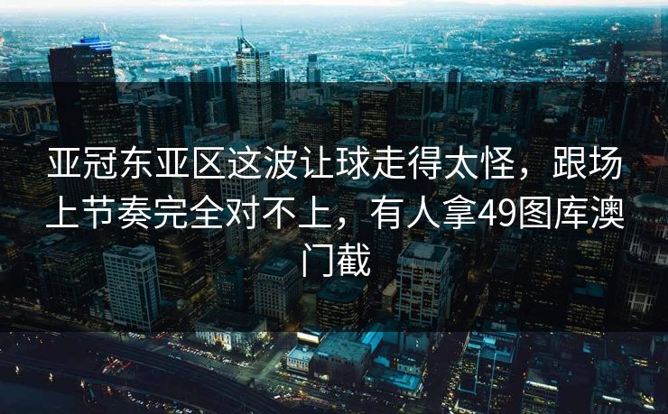 亚冠东亚区这波让球走得太怪，跟场上节奏完全对不上，有人拿49图库澳门截