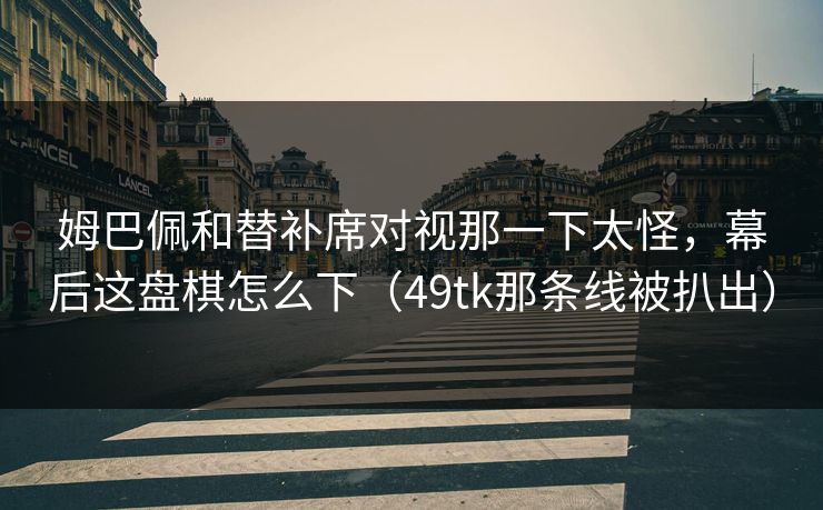 姆巴佩和替补席对视那一下太怪，幕后这盘棋怎么下（49tk那条线被扒出）